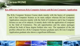 CareerMINE

   Key difference between B.Sc Computer Science and B.Com Computer Application

     The B.Sc Computer Science Course deals mainly with the basics of computers
       and it has Computer Science as its main subject whereas B.Com Computer
       Application concerns mainly with the field of Commerce and it has Computer
       Science as one of its subjects. It mainly deals with the application of computer
       in the field of Commerce. The job opportunities and the salary packages
       offered for both of these degree holders also vary. The reputation of the job
       profiles offered for a B.Sc Computer Science graduate and a B.Com Computer
       Application graduate also shows a significant difference.




Company Logo
 