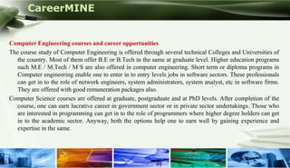 CareerMINE


Computer Engineering courses and career opportunities
The course study of Computer Engineering is offered through several technical Colleges and Universities of
   the country. Most of them offer B.E or B.Tech in the same at graduate level. Higher education programs
   such M.E / M.Tech / M S are also offered in computer engineering. Short term or diploma programs in
   Computer engineering enable one to enter in to entry levels jobs in software sectors. These professionals
   can get in to the role of network engineers, system administrators, system analyst, etc in software firms.
   They are offered with good remuneration packages also.
Computer Science courses are offered at graduate, postgraduate and at PhD levels. After completion of the
   course, one can earn lucrative career in government sector or in private sector undertakings. Those who
   are interested in programming can get in to the role of programmers where higher degree holders can get
   in to the academic sector. Anyway, both the options help one to earn well by gaining experience and
   expertise in the same.




Company Logo
 