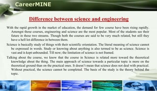 CareerMINE

                  Difference between science and engineering
 With the rapid growth in the market of education, the demand for few course have been rising rapidly.
    Amongst those courses, engineering and science are the most popular. Most of the students see their
    future in these two streams. Though both the courses are said to be very much related, but still they
    have a hell lot difference in between them.
 Science is basically study of things with their scientific orientation. The literal meaning of science cannot
    be expressed in words. Study or knowing about anything is also termed to be as science. Science is
    vast and is kept unbounded. Till now; the limitation of science is not framed.
 Talking about the course, we know that the course in Science is related more toward the theoretical
    knowledge about the thing. The main approach of science towards a particular topic is more on the
    theoretical ground than on the practical ones. It doesn’t mean that science does not deal with practical.
    Without practical, the science cannot be completed. The basis of the study is the theory behind the
    topic.


Company Logo
 