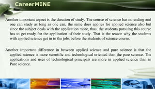 CareerMINE

Another important aspect is the duration of study. The course of science has no ending and
  one can study as long as one can, the same does applies for applied science also but
  since the subject deals with the application more, thus, the students pursuing this course
  has to get ready for the application of their study. That is the reason why the students
  with applied science get in to the jobs before the students of science course.

Another important difference in between applied science and pure science is that the
  applied science is more scientific and technological oriented than the pure science. The
  applications and uses of technological principals are more in applied science than in
  Pure science.




Company Logo
 