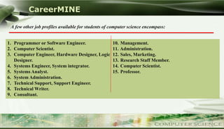 CareerMINE

 A few other job profiles available for students of computer science encompass:


1. Programmer or Software Engineer.                 10. Management.
2. Computer Scientist.                              11. Administration.
3. Computer Engineer, Hardware Designer, Logic      12. Sales, Marketing.
   Designer.                                        13. Research Staff Member.
4. Systems Engineer, System integrator.             14. Computer Scientist.
5. Systems Analyst.                                 15. Professor.
6. System Administration.
7. Technical Support, Support Engineer.
8. Technical Writer.
9. Consultant.




Company Logo
 