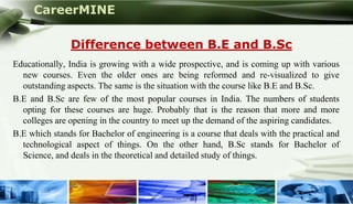 CareerMINE

               Difference between B.E and B.Sc
Educationally, India is growing with a wide prospective, and is coming up with various
  new courses. Even the older ones are being reformed and re-visualized to give
  outstanding aspects. The same is the situation with the course like B.E and B.Sc.
B.E and B.Sc are few of the most popular courses in India. The numbers of students
  opting for these courses are huge. Probably that is the reason that more and more
  colleges are opening in the country to meet up the demand of the aspiring candidates.
B.E which stands for Bachelor of engineering is a course that deals with the practical and
  technological aspect of things. On the other hand, B.Sc stands for Bachelor of
  Science, and deals in the theoretical and detailed study of things.



Company Logo
 