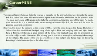 CareerMINE


The main difference between both the courses is basically on the approach they have towards the topics.
   B.E is a course that deals with the technical aspect more and hence approaches on the practical front.
   The main aim behind a B.E course is to study the application and practical uses of the topic. No matter
   what the topic is, if it is studied under the technological courses like B.E, the stress will be upon the
   practical usage and application.
However, this is not the scenario in the course of B.Sc. Here the stress is upon the theory. Bachelor of
   Science involves detailed and in depth study of the topics. Thus, one studying under this topic should
   have a deep knowledge and a clear concept of the topic. The practical usage and its application are
   secondary objects under this course. The primary goal is to achieve a complete and thorough knowledge
   of the subject. The course often acts as a backbone of that subject and hence helps in delivering
   knowledge related to the subject to the other wings.




Company Logo
 