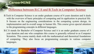 CareerMINE

     Difference between B.C.S and B.Tech in Computer Science
 B.Tech in Computer Science is an under graduate course of 4 years duration and it deals
   with the overview of basic principles of computing and its application in practical life.
   It focuses on the engineering considerations in the computing system design, its
   implementation and its overall usage in human life. This course gives special attention
   to the programming concepts in different languages.
 B.C.S stands for Bachelor of Computer Science and it is an under graduate course of 3
   year duration and one who completes this course is generally referred to as Computer
   Scientists. This course mainly deals with the mathematical and theoretical foundations
   of computing. They also focus on programming concepts in various computer
   languages.


Company Logo
 