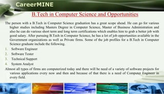 CareerMINE
                  B.Tech in Computer Science and Opportunities
The person with a B.Tech in Computer Science graduation has a great scope ahead. He can go for various
   higher studies including Masters Degree in Computer Science, Master of Business Administration and
   also he can do various short term and long term certifications which enables him to grab a better job with
   good salary. After pursuing B.Tech in Computer Science, he has a lot of job opportunities available in the
   Government organizations as well as Private firms. Some of the job profiles for a B.Tech in Computer
   Science graduate include the following.
1. Software Engineer
2. Software Tester
3. Technical Support
4. System Analyst
Almost all types of firms are computerized today and there will be need of a variety of software projects for
   various applications every now and then and because of that there is a need of Computer Engineer in
   every field.


Company Logo
 