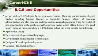 CareerMINE

           B.C.S and Opportunities
A person with a B.C.S degree has a great career ahead. They can pursue various higher
  studies including Masters Degree in Computer Science, Master of Business
  administration and also they can undergo various research programs. They have a lot of
  job opportunities in the public as well as private sector which offers them a very good
  salary. Some of the areas where a B.C.S degree holder can work include the following.
 Application theory
 Development of specialized languages
 Development of Information Technologies
 Design of Knowledge based systems
 Design of Programming tools

Company Logo
 