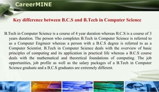 CareerMINE

     Key difference between B.C.S and B.Tech in Computer Science

B.Tech in Computer Science is a course of 4 year duration whereas B.C.S is a course of 3
  years duration. The person who completes B.Tech in Computer Science is referred to
  as a Computer Engineer whereas a person with a B.C.S degree is referred to as a
  Computer Scientist. B.Tech in Computer Science deals with the overview of basic
  principles of computing and its application in practical life whereas a B.C.S course
  deals with the mathematical and theoretical foundations of computing. The job
  opportunities, job profile as well as the salary packages of a B.Tech in Computer
  Science graduate and a B.C.S graduates are extremely different.



Company Logo
 
