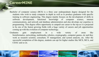CareerMINE

      Bachelor of computer science (BCS) is a three year undergraduate degree designed for the
         students who wish to study computer in depth as well as to produce graduates with specific
         training in software engineering. This degree mainly focuses on the development of skills in
         software development, functional knowledge of computer science, internet
         communications, and network and database administration and also develops our expertise in
         programming. This degree offers opportunity to catapult our career to the top as it is projected
         to be one of the fastest growing fields with a huge variety of careers and job opportunities
         coming up with the evolution of computer technology.
      Graduates      gain     employment        in     a     wide      variety      of    areas      like
         bioinformatics, networking, multimedia, robotics, cryptography, computer games, etc and they
         work as research scientist, consultant, IT management, and system analysts, etc. After the
         successful completion of this degree, students can opt for higher studies like MCS, MCA, and
         CDAC and so on.




Company Logo
 
