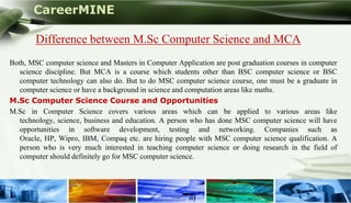 CareerMINE

        Difference between M.Sc Computer Science and MCA
Both, MSC computer science and Masters in Computer Application are post graduation courses in computer
   science discipline. But MCA is a course which students other than BSC computer science or BSC
   computer technology can also do. But to do MSC computer science course, one must be a graduate in
   computer science or have a background in science and computation areas like maths.
M.Sc Computer Science Course and Opportunities
M.Sc in Computer Science covers various areas which can be applied to various areas like
   technology, science, business and education. A person who has done MSC computer science will have
   opportunities in software development, testing and networking. Companies such as
   Oracle, HP, Wipro, IBM, Compaq etc. are hiring people with MSC computer science qualification. A
   person who is very much interested in teaching computer science or doing research in the field of
   computer should definitely go for MSC computer science.



Company Logo
 