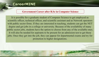 CareerMINE

                  Government Career after B.Sc in Computer Science

       It is possible for a graduate student of Computer Science to get employed as
   scientific officer, technical officer, and scientific assistant and as Network operators
   with public sector firms. If they are interested in teaching, students can get the NET
    degree and get jobs in a college or university. Because of the availability of many
   public sector jobs, students have the option to choose from any of the available ones.
    It will also be needed for aspirants to be present for an admission test to get these
   jobs. Once they get into the job, they can appear for departmental exams and try for
                               promotion to higher designations.




Company Logo
 