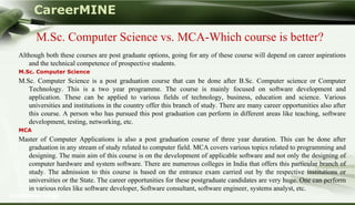 CareerMINE

        M.Sc. Computer Science vs. MCA-Which course is better?
  Although both these courses are post graduate options, going for any of these course will depend on career aspirations
     and the technical competence of prospective students.
  M.Sc. Computer Science
  M.Sc. Computer Science is a post graduation course that can be done after B.Sc. Computer science or Computer
     Technology. This is a two year programme. The course is mainly focused on software development and
     application. These can be applied to various fields of technology, business, education and science. Various
     universities and institutions in the country offer this branch of study. There are many career opportunities also after
     this course. A person who has pursued this post graduation can perform in different areas like teaching, software
     development, testing, networking, etc.
  MCA
  Master of Computer Applications is also a post graduation course of three year duration. This can be done after
    graduation in any stream of study related to computer field. MCA covers various topics related to programming and
    designing. The main aim of this course is on the development of applicable software and not only the designing of
    computer hardware and system software. There are numerous colleges in India that offers this particular branch of
    study. The admission to this course is based on the entrance exam carried out by the respective institutions or
    universities or the State. The career opportunities for these postgraduate candidates are very huge. One can perform
    in various roles like software developer, Software consultant, software engineer, systems analyst, etc.
Company Logo
 