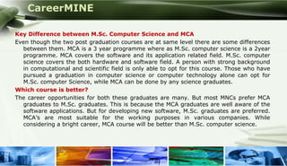 CareerMINE

  Key Difference between M.Sc. Computer Science and MCA
  Even though the two post graduation courses are at same level there are some differences
    between them. MCA is a 3 year programme where as M.Sc. computer science is a 2year
    programme. MCA covers the software and its application related field. M.Sc. computer
    science covers the both hardware and software field. A person with strong background
    in computational and scientific field is only able to opt for this course. Those who have
    pursued a graduation in computer science or computer technology alone can opt for
    M.Sc. computer Science, while MCA can be done by any science graduates.
  Which course is better?
  The career opportunities for both these graduates are many. But most MNCs prefer MCA
    graduates to M.Sc. graduates. This is because the MCA graduates are well aware of the
    software applications. But for developing new software, M.Sc. graduates are preferred.
    MCA’s are most suitable for the working purposes in various companies. While
    considering a bright career, MCA course will be better than M.Sc. computer science.




Company Logo
 