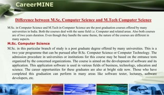 CareerMINE

       Difference between M.Sc. Computer Science and M.Tech Computer Science
 M.Sc. in Computer Science and M.Tech in Computer Science are the post graduation courses offered by many
    universities in India. Both the courses deal with the same field i.e. Computer and related areas. Also both courses
    are of two years duration. Even though they handle the same theme, the nature of the courses are different in
    many aspects.
 M.Sc. Computer Science
 M.Sc. in this particular branch of study is a post graduate degree offered by many universities. This is a
   two year programme that can be pursued after B.Sc. Computer Science or Computer Technology. The
   admission procedure in universities or institutions for this course may be based on the entrance tests
   organized by the concerned organizations. The course is aimed on the development of software and its
   application. This application software is used in various fields of business, technology, education and
   science. The career opportunities for these graduates are also at bright side now. Those who have
   completed this graduation can perform in many areas like software tester, lecturers, software
   developers, etc.


Company Logo
 