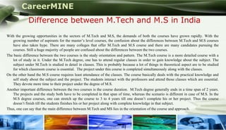 CareerMINE
              Difference between M.Tech and M.S in India
With the growing opportunities in the sectors of M.Tech and M.S, the demands of both the courses have grown rapidly. With the
    growing number of aspirants for the master’s level courses, the confusion about the differences between M.Tech and M.S courses
    have also taken hype. There are many colleges that offer M.Tech and M.S course and there are many candidates pursuing the
    courses. Still a huge majority of people are confused about the differences between the two courses.
The basic difference between the two courses is the study orientation and pattern. The M.Tech course is a more detailed course with a
    lot of study in it. Under the M.Tech degree, one has to attend regular classes in order to gain knowledge about the subject. The
    subject under M.Tech is studied in detail in classes. This is probably because a lot of things in theoretical aspect are to be studied
    for which classroom course is essential. The project under this course is completed simultaneously along with the classes.
On the other hand the M.S course requires least attendance of the classes. The course basically deals with the practical knowledge and
    self study about the subject and the project. The students interact with the professors and attend those classes which are essential.
    They devote more time to their project under the degree of M.S.
Another important difference between the two courses is the course duration. M.Tech degree generally ends in a time span of 2 years.
    The projects and the study both have to be completed in that span of time, whereas the scenario is different in case of M.S. In the
    M.S degree courses, one can stretch up the course to 3 to 4 years till one doesn’t complete his or her project. Thus the course
    doesn’t finish till the students finishes his or her project along with complete knowledge in that subject.
Thus, one can say that the main difference between M.Tech and MS lies in the orientation of the course and approach.


Company Logo
 