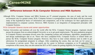 CareerMINE

         Difference between M.Sc Computer Science and MBA Systems

Although M.Sc. Computer Science and MBA Systems are IT oriented programs, the area of study and the work
   environment vary to a greater extent. M.Sc. Computer Science is a postgraduate course that deals with the systematic
   study of the hypothetical basics of information and computation, and of the techniques for their application and
   implementation in computer systems. However, MBA Systems is an integration of management principles with
   Computer Systems.
M Sc Computer Science course and career opportunities
Various Universities and institutes all over the world offer the M.Sc. Computer Science program. Aspirants should
   pursue the program from an acknowledged University so as to get good employments. The post graduation program
   in Computer Science encompass diverse areas like computing systems and techniques, algorithms, paraphernalia’s
   and design methodologies and so on. Those who have completed B.Sc. Computer Science or related fields can
   pursue the M.Sc. Computer Science program. However, they have to clear certain entrance tests in order to get
   admissions for postgraduate programs in colleges. After completing the course, they can look out for career in
   Government or private sector. They can search out for career in Software companies or in IT industries. On
   completion of the course, they can also attend the SET or NET exams for getting eligibility for lectureship.


Company Logo
 