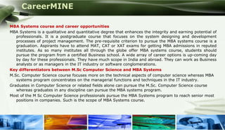 CareerMINE

 MBA Systems course and career opportunities
 MBA Systems is a qualitative and quantitative degree that enhances the integrity and earning potential of
    professionals. It is a postgraduate course that focuses on the system designing and development
    processes of project management. The pre-requisite criterion to pursue the MBA systems course is a
    graduation. Aspirants have to attend MAT, CAT or XAT exams for getting MBA admissions in reputed
    institutes. As so many institutes all through the globe offer MBA systems course, students should
    pursue the program from a certified Business school. A wide array of career options is up-coming day
    by day for these professionals. They have much scope in India and abroad. They can work as Business
    analysts or as managers in the IT industry or software conglomerations.
 Key differentiators between M.Sc Computer Science and MBA Systems
 M.Sc. Computer Science course focuses more on the technical aspects of computer science whereas MBA
    systems program concentrates on the managerial functions and techniques in the IT industry.
 Graduates in Computer Science or related fields alone can pursue the M.Sc. Computer Science course
    whereas graduates in any discipline can pursue the MBA systems program.
 Most of the M Sc Computer Science professionals pursue the MBA Systems program to reach senior most
    positions in companies. Such is the scope of MBA Systems course.




Company Logo
 