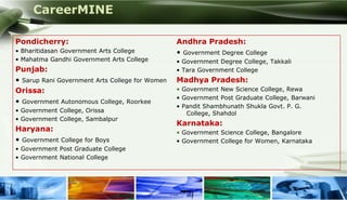 CareerMINE

 Pondicherry:                                     Andhra Pradesh:
 • Bharitidasan Government Arts College           • Government Degree College
 • Mahatma Gandhi Government Arts College         • Government Degree College, Takkali
 Punjab:                                          • Tara Government College
 • Sarup Rani Government Arts College for Women   Madhya Pradesh:
 Orissa:                                          • Government New Science College, Rewa
                                                  • Government Post Graduate College, Barwani
 • Government Autonomous College, Roorkee
                                                  • Pandit Shambhunath Shukla Govt. P. G.
 • Government College, Orissa                        College, Shahdol
 • Government College, Sambalpur
                                                  Karnataka:
 Haryana:                                         • Government Science College, Bangalore
 • Government College for Boys                    • Government College for Women, Karnataka
 • Government Post Graduate College
 • Government National College




Company Logo
 