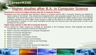 CareerMINE
           Higher studies after B.A. in Computer Science
 Qualification Criteria for Higher Studies after BA in Computer Science
 Candidates who have completed their bachelor’s degree in computer science (BA in Computer Science) are eligible for
     higher studies in this stream. They should have completed their under graduate program from any of the recognized
     institutions. They should also score a minimum of 55% marks to get selected for higher studies in any of the reputed
     institutes. Admission to some higher study courses is made on the basis of an entrance examination conducted by
     the universities or colleges. In such cases candidates should clear the entrance exam with good scores in order to get
     admitted for the course.
 Higher study options in after BA in Computer Science
 Various options for higher studies are available for graduates in B.A Computer Science. Post graduate and doctoral
     courses after B.A in Computer Science are listed below.
  Master in Business Management in Computer Management
  Master of Computer Management
  Master of Computer Application
  Master of Philosophy in Computer Science
  Master of Science in Computer Communication
  Master of Science in Computer Science and Technology
  Master of Arts in Computer Science
  Doctor of Philosophy in Computer Science and Application
  Doctor of Philosophy in Computer Science


Company Logo
 