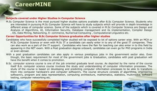 CareerMINE

Subjects covered under Higher Studies in Computer Science
M.Sc Computer Science is the most pursued higher studies options available after B.Sc Computer Science. Students who
   are interested in pursuing M.Sc Computer Science will have to study subjects which will provide in depth knowledge in
   different areas of computer science. Some of the subjects which is covered in M.Sc Computer Science are Design and
   Analysis of Algorithms, AI, Information Security, Database management and its implementation, Compiler Design
   , OS, Data Mining, Networking, E- commerce, Numerical Computing , Computational Linguistics etc.
Career Opportunities for B.Sc Computer Science graduates after higher studies
Candidates who have successfully completed higher studied will be exposed to lot of options career wise. With an MCA or
   M.Sc Computer Science or even with M.Sc IT a candidate can easily enter in to any of the good IT companies. They
   can also work as a part of the IT support. Candidates who have the flair for teaching can also enter in to this field by
   appearing in the NET exam. With a Post graduation degree onboard, candidates can even go for PhD programs in India
   or even abroad.
With a post graduation candidates can also apply in various prestigious jobs in the government sector also. Even
   though, the basic requirement for most of the government jobs is Graduation, candidates with post graduation will
   have the benefit when it comes to promotion.
B.Sc. computer science course is one of the job oriented graduate level course. As depicted by the name of the course
   itself B.A. computer science course involves the study and understanding of computer information processes. The
   study of the course is based on developing and predicting computer information processes to be able to transform
   them into computer hardware’s and computer software’s. The course structure consists of algorithms, engineering
   software’s, program and data representation, computing architecture, mathematics, statistics, multimedia, software
   testing, computer networking etc.


Company Logo
 