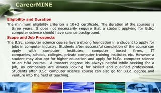 CareerMINE

Eligibility and Duration
The minimum eligibility criterion is 10+2 certificate. The duration of the courses is
   three years. It does not necessarily require that a student applying for B.Sc.
   computer science should have science background.
Scope and Job Prospects
The B.Sc. computer science course lays a strong foundation in a student to apply for
   jobs in computer industry. Students after successful completion of the course can
   apply     with     computer      institutes,   computer    based      firms,   IT
   companies, schools, colleges, private computer training institutes etc. However a
   student may also opt for higher education and apply for M.Sc. computer science
   or an MBA course. A masters degree ids always helpful while seeking for a
   job, as companies are always looking for skilled and qualified professional.
   Students after B.Sc. computer science course can also go for B.Ed. degree and
   venture into the field of teaching.
 