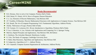 CareerMINE

                                                Books Recommended
   R.G. Dromey, How to solve it by Computer, Prentice Hall of India.
   H.M. Deitel, P.J. Deitel, JAVA: How to Program, Pearson Education
   C.L. Liu, Elements of Discrete Mathematics, Tata McGraw-Hill
   J.P. Trembley, R.Manohar, Discrete Mathematical Structures with Applications to Computer Science, Tata McGraw Hill
   D.E. Knuth, The Art of Computer Programming Vol.I: Fundamental Algorithms, Addison Wesley
   J.Kelly, TheEssence of Logic, Prentice Hall of India
   T.H. Cormen, C.E. Leiserson, R.L. Rivest, Introduction to Algorithms, Prentices Hall of India
   P. Lax, S. Burstein, A. Lax, Calculus with Applications and Computing Vol. I, Springer Verlag
   Malvino, Digital Principles and Applications, Tata McGraw Hill, 4th Edition
   J. Aitchison, The Articulate Mammal, Hutchinson, London
   G. Yule, The Study of Language, Cambridge University Press
   S. Sahni, Data Structures, Algorithms and Applications, Tata McGraw Hill
   R. Sedgewick, Algorithms in C++, Addison Wesley
   J.D. Carpinelli, Computer Systems Organization & Architecture, Addison Wesley
 