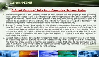 CareerMINE

         8 Great Careers/ Jobs for a Computer Science Major
1. Software Designer for a Tech Company. One of the most common jobs that people get after graduating
   with a computer science degree is a software design and development job within any tech company that
   happens to be hiring. People work in this position at the entry level, usually participating as part of a
   team in the development of new software. This software may relate to any aspect of technology. Hot
   areas including mobile Internet software and issues related to computer security.
2. Start-up Company Partner. Some people like the idea of doing software development and design but
   they don’t actually want to be stuck doing this within the confines of someone else’s business. It is
   common these days for students to come together during their course work in the computer science
   program and to decide to launch a start-up business together after graduation. A good path for these
   people to follow is to go ahead and enter a graduate program in computer science while beginning to
   launch your new business.
3. Research Positions Related to Computer Development. People who don’t necessarily want to work hands-
   on in developing software but who do have an interest in being on the cutting edge of the interest may
   find that they enjoy assisting in technological research projects that relate to how computers will be
   used in the future. Entry-level positions for a computer science major may be limited in this area but it’s
   possible to find them if you get in with the right company.




Company Logo
 