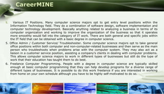 CareerMINE


5.    Various IT Positions. Many computer science majors opt to get entry level positions within the
   Information Technology field. They do a combination of software design, software implementation and
   computer technology development. Basically anything related to analyzing a business in terms of its
   computer organization and working to improve the organization of the business so that it operates
   more smoothly would fall into the category of IT work. There are both general and specific jobs within
   the IT field that can be obtained with a basic degree in computer science.
5. Office Admin / Customer Service/ Troubleshooter. Some computer science majors opt to take general
   office positions within both computer and non-computer-related businesses and then serve as the main
   person who troubleshoots when problems arise with the computer system. They may also act as a
   liaison in a customer service position, assisting a company’s clients in dealing with computer problems.
   This allows computer science majors to work in different types of businesses but still do the type of
   work that their education has taught them to do best.
6. Freelance Computer Programming. People with a degree in computer science are typically skilled
   enough at basic computer programming that they can help develop programs for a diverse range of
   different types of businesses. It is possible to do this work freelance if you are interested in working
   from home on your own schedule although you have to be highly self-motivated to do so.




Company Logo
 