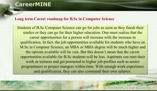 CareerMINE

     Long term Career roadmap for B.Sc in Computer Science

       Students of B.Sc Computer Science can go for jobs as soon as they finish their
           studies or they can go for their higher education. One must realize that the
               career opportunities for a person will increase with the increase in
         qualification. In fact, the job opportunities available for students who have an
        M.Sc in Computer Science, an MBA or MBA degree will be much higher and
             the options available will be vast. But this doesn’t mean that the career
         opportunities available for B.Sc students will be less. Aspirants can start their
             work as trainees and get promoted to higher job profiles such as senior
          programmers or project mangers within time. With enough work experience
                  and qualification, they can also command their own salaries.


Company Logo
 