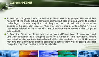 CareerMINE



  7. Writing / Blogging about the Industry. Those few lucky people who are skilled
   not only at the math behind computer science but also at using words to explain
   technology to others may find that they can use their education to serve as
   experts in the computer industry. They may start a blog or write articles for large
   magazines related to the issues that are of importance to people in the computer
   science field.
  8. Teaching. Some people may choose to take a different type of career path and
   use their education as a stepping stone for a career in child education. People
   interested in sharing their technological skills with students in the K-12 grades
   may find that a computer science background serves them well in getting this best
   computer education positions in those schools.



Company Logo
 