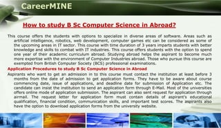 CareerMINE

        How to study B Sc Computer Science in Abroad?
This course offers the students with options to specialize in diverse areas of software. Areas such as
   artificial intelligence, robotics, web development, computer games etc can be considered as some of
   the upcoming areas in IT sector. This course with time duration of 3 years imparts students with better
   knowledge and skills to combat with IT industries. This course offers students with the option to spend
   one year of their academic curriculum abroad. Studying abroad helps the aspirant to become much
   more expertise with the environment of Computer Industries abroad. Those who pursue this course are
   exempted from British Computer Society (BCS) professional examinations.
Application Procedures to study B Sc Computer Science in Abroad
Aspirants who want to get an admission in to this course must contact the institution at least before 3
   months from the date of admission to get application forms. They have to be aware about course
   commencing date, issue of applications, and deadline date for submission of Application etc. The
   candidate can insist the institution to send an application form through E-Mail. Most of the universities
   offers online mode of application submission. The aspirant can also sent request for application through
   airmail. The request letter for application form must contain details of aspirant’s educational
   qualification, financial condition, communication skills, and important test scores. The aspirants also
   have the option to download application forms from the university website.



Company Logo
 