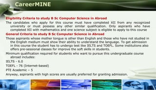 CareerMINE

Eligibility Criteria to study B Sc Computer Science in Abroad
The candidates who apply for this course must have completed XII from any recognized
   university or must possess any other similar qualification. Only aspirants who have
   completed XII with mathematics and one science subject is eligible to apply to this course
General Criteria to study B Sc Computer Science in Abroad
Those aspirants whose mother tongue is other than English and those who have not studied in
   the English medium must show their ability to understand the language. To get admission
   in this course the student has to undergo test like IELTS and TOEFL. Some institutions also
   offers pre-sessional classes for improve the soft skills in students.
Minimum qualification required for students who want to pursue this undergraduate course
   abroad includes:
IELTS - 6.0
TOEFL - 76 (Internet-based)
PTE Academic – 5
Anyway, aspirants with high scores are usually preferred for granting admission.


Company Logo
 