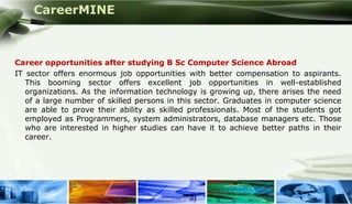 CareerMINE



 Career opportunities after studying B Sc Computer Science Abroad
 IT sector offers enormous job opportunities with better compensation to aspirants.
    This booming sector offers excellent job opportunities in well-established
    organizations. As the information technology is growing up, there arises the need
    of a large number of skilled persons in this sector. Graduates in computer science
    are able to prove their ability as skilled professionals. Most of the students got
    employed as Programmers, system administrators, database managers etc. Those
    who are interested in higher studies can have it to achieve better paths in their
    career.




Company Logo
 