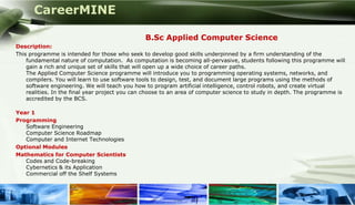 CareerMINE

                                                 B.Sc Applied Computer Science
 Description:
 This programme is intended for those who seek to develop good skills underpinned by a firm understanding of the
     fundamental nature of computation. As computation is becoming all-pervasive, students following this programme will
     gain a rich and unique set of skills that will open up a wide choice of career paths.
     The Applied Computer Science programme will introduce you to programming operating systems, networks, and
     compilers. You will learn to use software tools to design, test, and document large programs using the methods of
     software engineering. We will teach you how to program artificial intelligence, control robots, and create virtual
     realities. In the final year project you can choose to an area of computer science to study in depth. The programme is
     accredited by the BCS.

 Year 1
 Programming
    Software Engineering
    Computer Science Roadmap
    Computer and Internet Technologies
 Optional Modules
 Mathematics for Computer Scientists
    Codes and Code-breaking
    Cybernetics & its Application
    Commercial off the Shelf Systems



Company Logo
 