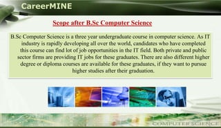 CareerMINE

                    Scope after B.Sc Computer Science

 B.Sc Computer Science is a three year undergraduate course in computer science. As IT
      industry is rapidly developing all over the world, candidates who have completed
     this course can find lot of job opportunities in the IT field. Both private and public
    sector firms are providing IT jobs for these graduates. There are also different higher
     degree or diploma courses are available for these graduates, if they want to pursue
                             higher studies after their graduation.




Company Logo
 