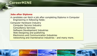 CareerMINE


      Jobs after Diploma
      A candidate can fetch a job after completing Diploma in Computer
         Engineering in following fields:
      Computer Hardware Industry
         Computer Service Industry
         Consultancy Services
         Software Development Industries
         Web Designing and publishing
         Electronics and Communication Industries
         networking and maintenance industries - and many more.




Company Logo
 