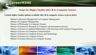 CareerMINE

                 Scope for Higher Studies after B.Sc Computer Science

 Various higher studies options available after B.Sc computer science is given below

       •Master in Business Management in Computer Management
       •Master of Computer Management
       •Master of Philosophy in Computer Science
       •Master of Science by Research in Computer and Information Science
       •Master of Science in Applied Mathematics with Oenology and Computer Programming
       •Master of Science in Computer Communication
       •Master of Science in Computer Science and Technology
       •Master of Science in Computer Science
       •Master of Science (Honors) in Computer Science




Company Logo
 