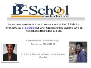 Students every year battle it out to secure a seat at the 13 IIM's that
offer 3500 seats. B-school But what happens to the students who do
not get admitted in the 13 IIMs?
Contact Person- Kartik Raichurya
Contact no. 9004332233
S-59, Zoom Plaza, Gorai Road, Gorai, Borivali,
Mumbai
 