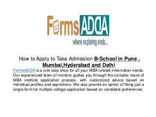 How to Apply to Take Admission B-School in Pune ,
Mumbai,Hyderabad and Delhi
FormsADDA is a one stop shop for all your MBA related information needs.
Our experienced team of mentors guides you through the complex maze of
MBA institute application process, with customized advice based on
individual profiles and aspirations. We also provide an option of filling just a
single form for multiple college application based on candidate preferences.
 