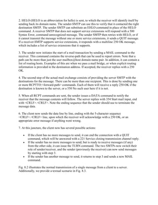 2. HELO (HELO is an abbreviation for hello) is sent, to which the receiver will identify itself by
sending back its domain name. The sender-SMTP can use this to verify that it contacted the right
destination SMTP. The sender SMTP can substitute an EHLO command in place of the HELO
command. A receiver SMTP that does not support service extensions will respond with a 500
Syntax Error, command unrecognized message. The sender SMTP then retries with HELO, or if
it cannot transmit the message without one or more service extensions, it sends a QUIT message.
If a receiver-SMTP supports service extensions, it responds with a multiline 250 OK message,
which includes a list of service extensions that it supports.

3. The sender now initiates the start of a mail transaction by sending a MAIL command to the
receiver. This command contains the reverse-path that can be used to report errors. Note that a
path can be more than just the user mailbox@host domain name pair. In addition, it can contain a
list of routing hosts. Examples of this are when we pass a mail bridge, or when explicit routing
information is provided in the destination address. If accepted, the receiver replies with a 250
OK.

4. The second step of the actual mail exchange consists of providing the server SMTP with the
destinations for the message. There can be more than one recipient. This is done by sending one
or more RCPTTO:<forward-path> commands. Each of them will receive a reply 250 OK if the
destination is known to the server, or a 550 No such user here if it is not.

5. When all RCPT commands are sent, the sender issues a DATA command to notify the
receiver that the message contents will follow. The server replies with 354 Start mail input, end
with <CRLF>.<CRLF>. Note the ending sequence that the sender should use to terminate the
message data.

6. The client now sends the data line by line, ending with the 5-character sequence
<CRLF>.<CRLF> line, upon which the receiver will acknowledge with a 250 OK, or an
appropriate error message if anything went wrong.

7. At this juncture, the client now has several possible actions:

       If the client has no more messages to send, it can end the connection with a QUIT
       command, which will be answered with a 221 Service closing transmission channel reply.
       If the sender has no more messages to send, but is ready to receive messages (if any)
       from the other side, it can issue the TURN command. The two SMTPs now switch their
       role of sender/receiver, and the sender (previously the receiver) can now send messages
       by starting with step 3.
       If the sender has another message to send, it returns to step 3 and sends a new MAIL
       command.

Fig. 8.2 illustrates the normal transmission of a single message from a client to a server.
Additionally, we provide a textual scenario in Fig. 8.3.
 