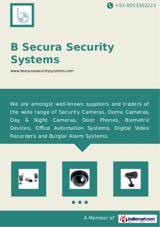 +91-9953362223

B Secura Security
Systems
www.bsecurasecuritysystems.com

We are amongst well-known suppliers and traders of
the wide range of Security Cameras, Dome Cameras,
Day

&

Night

Cameras,

Door

Phones,

Biometric

Devices, Oﬃce Automation Systems, Digital Video
Recorders and Burglar Alarm Systems.

A Member of

 