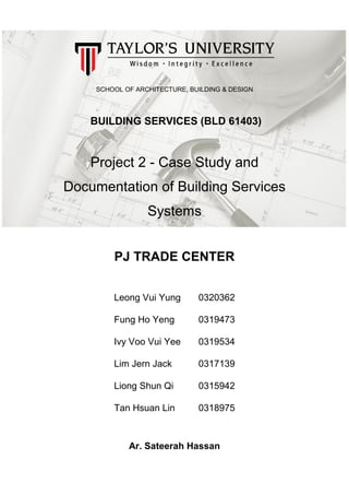 SCHOOL OF ARCHITECTURE, BUILDING & DESIGN
BUILDING SERVICES (BLD 61403)
Project 2 - Case Study and
Documentation of Building Services
Systems
PJ TRADE CENTER
Leong Vui Yung 0320362
Fung Ho Yeng 0319473
Ivy Voo Vui Yee 0319534
Lim Jern Jack 0317139
Liong Shun Qi 0315942
Tan Hsuan Lin 0318975
Ar. Sateerah Hassan
 