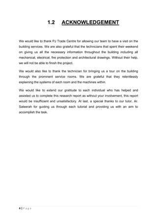 4 | P a g e
1.2 ACKNOWLEDGEMENT
We would like to thank PJ Trade Centre for allowing our team to have a visit on the
building services. We are also grateful that the technicians that spent their weekend
on giving us all the necessary information throughout the building including all
mechanical, electrical, fire protection and architectural drawings. Without their help,
we will not be able to finish the project.
We would also like to thank the technician for bringing us a tour on the building
through the prominent service rooms. We are grateful that they relentlessly
explaining the systems of each room and the machines within.
We would like to extend our gratitude to each individual who has helped and
assisted us to complete this research report as without your involvement, this report
would be insufficient and unsatisfactory. At last, a special thanks to our tutor, Ar.
Sateerah for guiding us through each tutorial and providing us with an aim to
accomplish the task.
 