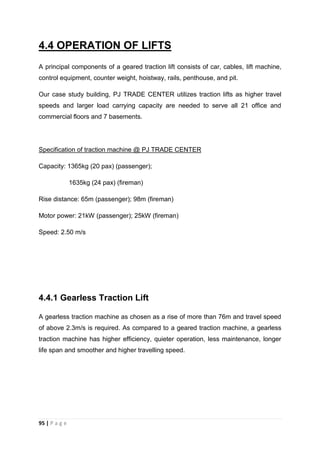 95 | P a g e
4.4 OPERATION OF LIFTS
A principal components of a geared traction lift consists of car, cables, lift machine,
control equipment, counter weight, hoistway, rails, penthouse, and pit.
Our case study building, PJ TRADE CENTER utilizes traction lifts as higher travel
speeds and larger load carrying capacity are needed to serve all 21 office and
commercial floors and 7 basements.
Specification of traction machine @ PJ TRADE CENTER
Capacity: 1365kg (20 pax) (passenger);
1635kg (24 pax) (fireman)
Rise distance: 65m (passenger); 98m (fireman)
Motor power: 21kW (passenger); 25kW (fireman)
Speed: 2.50 m/s
4.4.1 Gearless Traction Lift
A gearless traction machine as chosen as a rise of more than 76m and travel speed
of above 2.3m/s is required. As compared to a geared traction machine, a gearless
traction machine has higher efficiency, quieter operation, less maintenance, longer
life span and smoother and higher travelling speed.
 
