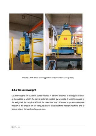 96 | P a g e
FIGURE 4.4.1A: Photo showing gearless traction machine used @ PJTC
4.4.2 Counterweight
Counterweights are cut steel plates stacked in a frame attached to the opposite ends
of the cables to which the car is fastened, guided by two rails. It weights equals to
the weight of the car plus 40% of the rated live load. It serves to provide adequate
traction at the sheave for car lifting, to reduce the size of the traction machine, and to
reduce power demand and energy cost.
 