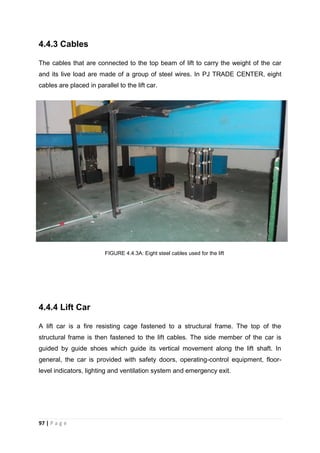 97 | P a g e
4.4.3 Cables
The cables that are connected to the top beam of lift to carry the weight of the car
and its live load are made of a group of steel wires. In PJ TRADE CENTER, eight
cables are placed in parallel to the lift car.
4.4.4 Lift Car
A lift car is a fire resisting cage fastened to a structural frame. The top of the
structural frame is then fastened to the lift cables. The side member of the car is
guided by guide shoes which guide its vertical movement along the lift shaft. In
general, the car is provided with safety doors, operating-control equipment, floor-
level indicators, lighting and ventilation system and emergency exit.
FIGURE 4.4.3A: Eight steel cables used for the lift
 
