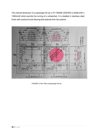 98 | P a g e
The internal dimension of a passenger lift car in PJ TRADE CENTER is 2000mmW x
1550mmD which permits the turning of a wheelchair. It is cladded in stainless steel
finish with overburnt brick flooring that extends from the exterior.
FIGURE 4.4.4A: Plan of passenger lift car
 