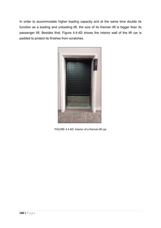100 | P a g e
In order to accommodate higher loading capacity and at the same time double its
function as a loading and unloading lift, the size of its fireman lift is bigger than its
passenger lift. Besides that, Figure 4.4.4D shows the interior wall of the lift car is
padded to protect its finishes from scratches.
FIGURE 4.4.4D: Interior of a fireman lift car
 