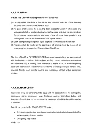 101 | P a g e
4.4.4.1 Lift Door
Clause 152, Uniform Building By Law 1984 states that:
(1) Landing doors shall have a FRP of not less than half the FRP of the hoistway
structure with a minimum FRP of half hour
(2) No glass shall be used for in landing doors except for vision in which case any
vision panel shall or be glazed with wired safety glass, and shall not be more than
0.0161 square meters and the total area of one of more vision panels in any
landing door shall be not more than 0.0156 square meters.
(3) Each clear panel opening shall reject a sphere 150 millimeters in diameter.
(4) Provision shall be made for the opening of all landing doors by means of an
emergency key irrespective of the position of the lift car
The door of the lift at PJ TRADE CENTER are power-operated and are synchronized
with the leveling controls so that the doors are fully opened by the time a car comes
to a complete stop at landing. With reference to Figure 4.4.4.1A a centre-opening
door with clearance of 1100mmW is used to the facilitate passenger transfer time,
disabled friendly and permits loading and unloading without undue passenger
contact.
4.4.4.2 Lift Car Control
In general, every car panel should be equip with full access buttons for call registry,
door-open, alarm, emergency stop, firefighter control, door-close button and
intercom. Controls that do not concern the passenger should be locked in another
component.
Both lift car control at PJ TRADE CENTER lacks:
 An intercom device that permits communication with the building control office
and emergency fireman service
 Emergency stop button
 