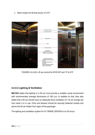 102 | P a g e
 Alarm button for lift that serves 1F-21F
FIGURE 4.4.4.2A: Lift car control for lift B1-B7 and 1F to 21F
4.4.4.3 Lighting & Ventilation
MS1525 states that lighting in a lift car must provide a suitable visual environment
with recommended average illuminance of 100 Lux. In addition to that, they also
states that a lift car should have an adequate force ventilation of <10 air change per
hour when it is in use. Fans and blowers should be securely fastened outside and
above the lift car hidden from sight of the passenger.
The lighting and ventilation system for PJ TRADE CENTER is on 24 hours.
 