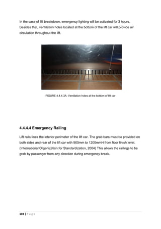 103 | P a g e
In the case of lift breakdown, emergency lighting will be activated for 3 hours.
Besides that, ventilation holes located at the bottom of the lift car will provide air
circulation throughout the lift.
FIGURE 4.4.4.3A: Ventilation holes at the bottom of lift car
4.4.4.4 Emergency Railing
Lift rails lines the interior perimeter of the lift car. The grab bars must be provided on
both sides and rear of the lift car with 900mm to 1200mmH from floor finish level.
(International Organization for Standardization, 2004) This allows the railings to be
grab by passenger from any direction during emergency break.
 